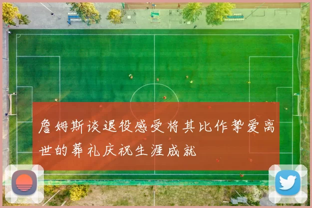 詹姆斯谈退役感受将其比作挚爱离世的葬礼庆祝生涯成就