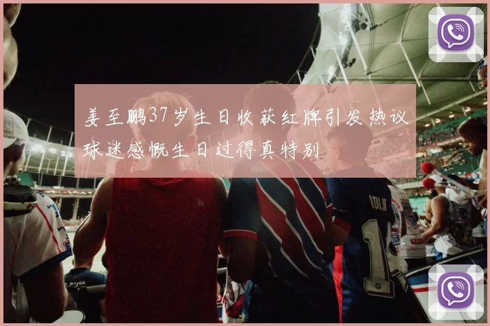姜至鹏37岁生日收获红牌引发热议球迷感慨生日过得真特别