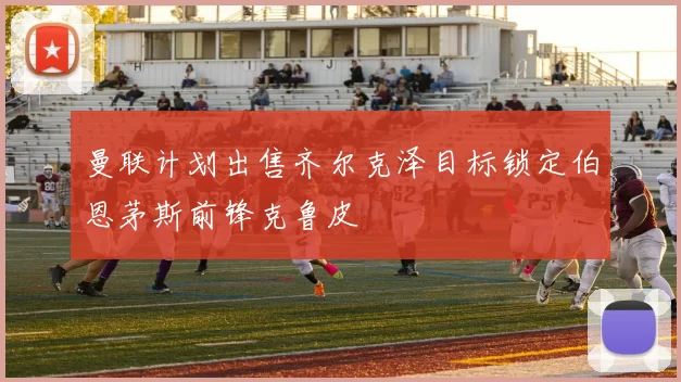 曼联计划出售齐尔克泽目标锁定伯恩茅斯前锋克鲁皮