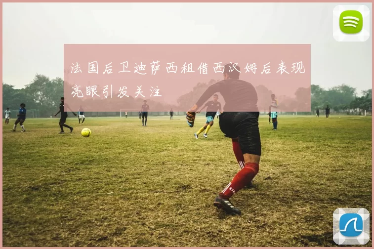 法国后卫迪萨西租借西汉姆后表现亮眼引发关注