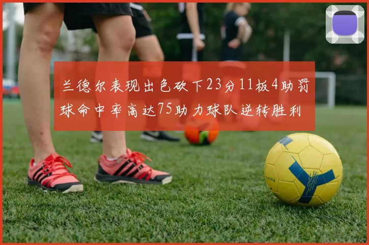 兰德尔表现出色砍下23分11板4助罚球命中率高达75助力球队逆转胜利