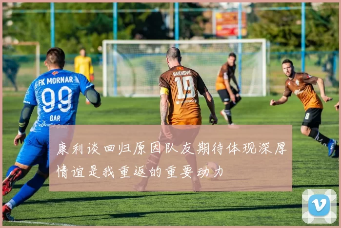 康利谈回归原因队友期待体现深厚情谊是我重返的重要动力