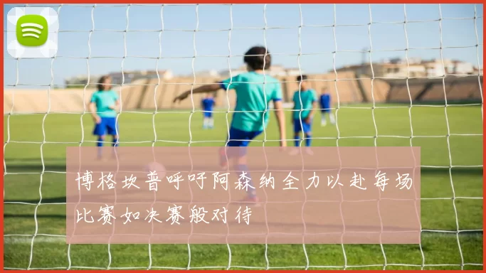 博格坎普呼吁阿森纳全力以赴每场比赛如决赛般对待
