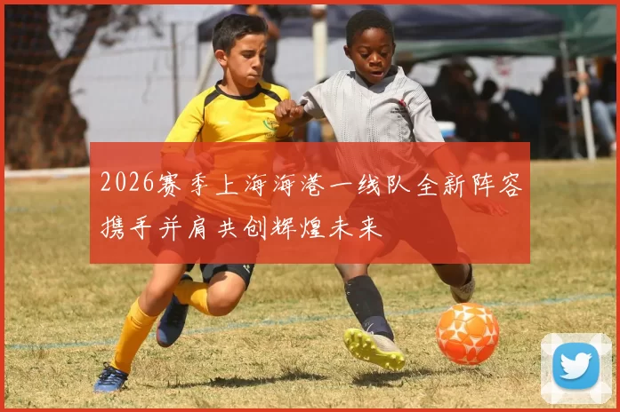 2026赛季上海海港一线队全新阵容携手并肩共创辉煌未来