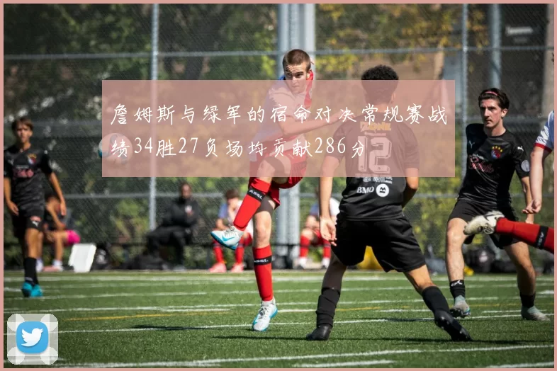 詹姆斯与绿军的宿命对决常规赛战绩34胜27负场均贡献286分