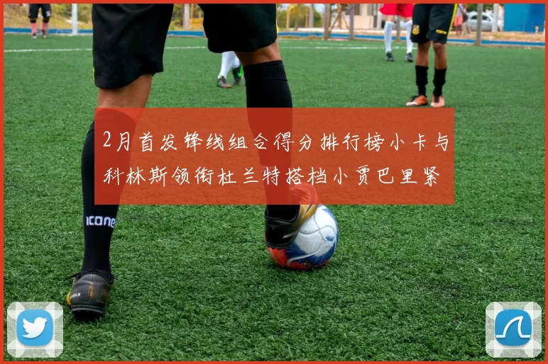 2月首发锋线组合得分排行榜小卡与科林斯领衔杜兰特搭档小贾巴里紧随其后