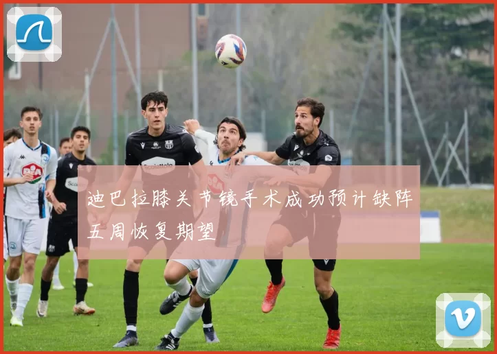 迪巴拉膝关节镜手术成功预计缺阵五周恢复期望