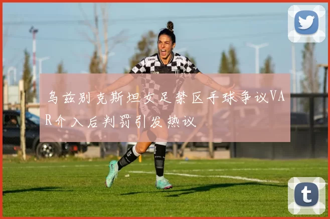 乌兹别克斯坦女足禁区手球争议VAR介入后判罚引发热议