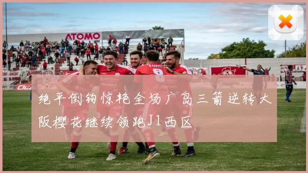 绝平倒钩惊艳全场广岛三箭逆转大阪樱花继续领跑J1西区