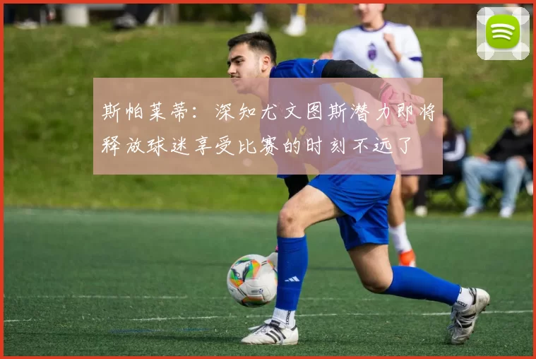 斯帕莱蒂：深知尤文图斯潜力即将释放球迷享受比赛的时刻不远了