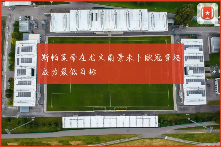 斯帕莱蒂在尤文前景未卜欧冠资格成为最低目标
