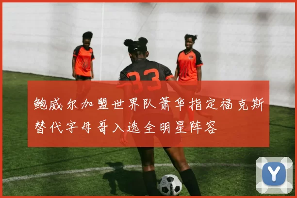 鲍威尔加盟世界队萧华指定福克斯替代字母哥入选全明星阵容
