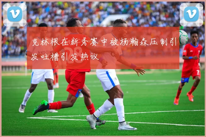 克林根在新秀赛中被杨瀚森压制引发吐槽引发热议