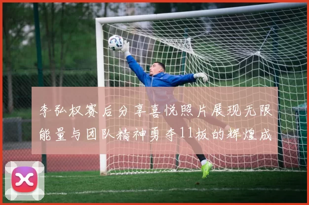 李弘权赛后分享喜悦照片展现无限能量与团队精神勇夺11板的辉煌成就