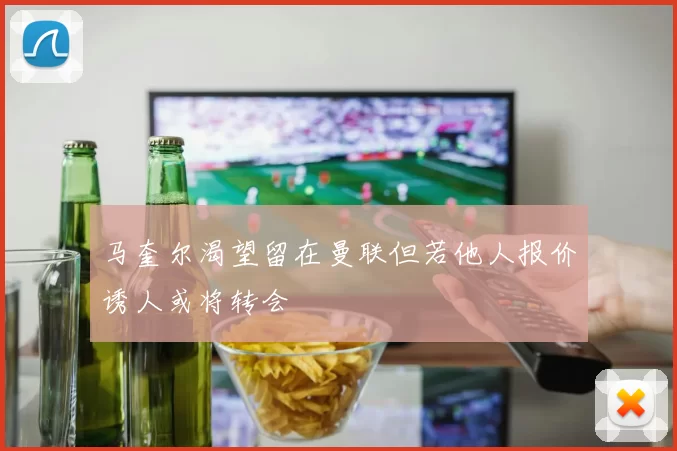 马奎尔渴望留在曼联但若他人报价诱人或将转会