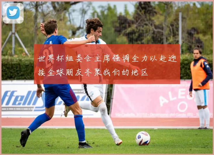 世界杯组委会主席强调全力以赴迎接全球朋友齐聚我们的地区