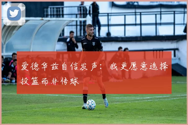爱德华兹自信发声：我更愿意选择投篮而非传球