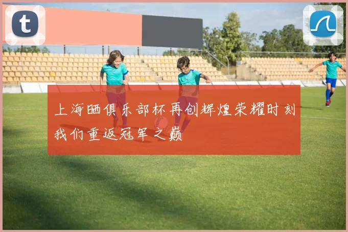 上海晒俱乐部杯再创辉煌荣耀时刻我们重返冠军之巅