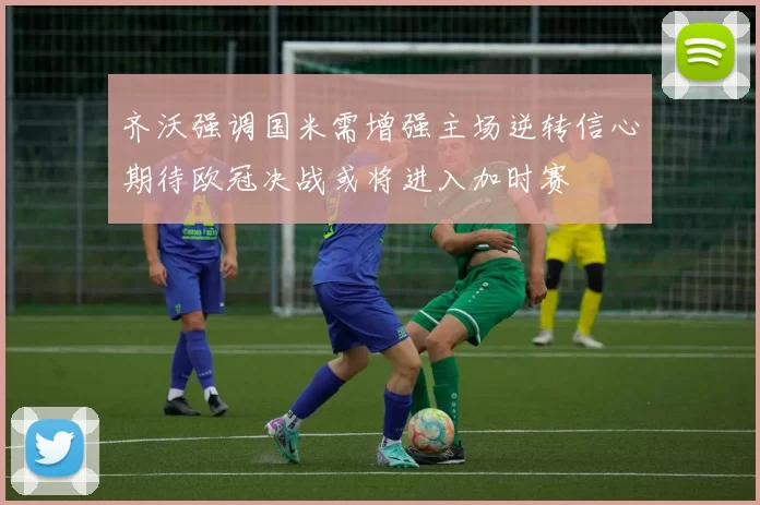 齐沃强调国米需增强主场逆转信心期待欧冠决战或将进入加时赛