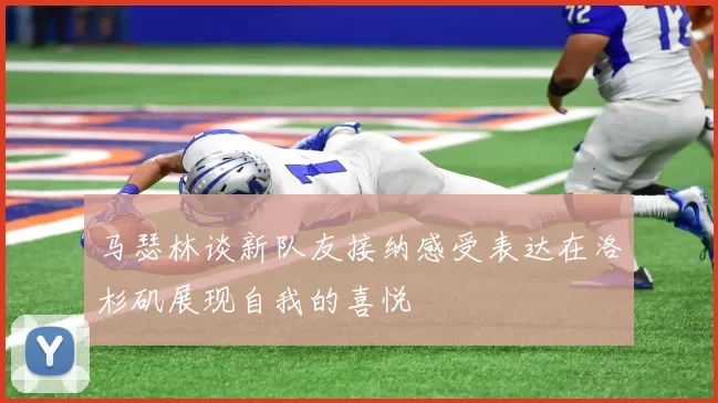 马瑟林谈新队友接纳感受表达在洛杉矶展现自我的喜悦
