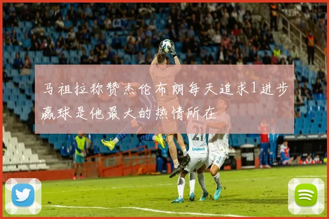 马祖拉称赞杰伦布朗每天追求1进步赢球是他最大的热情所在